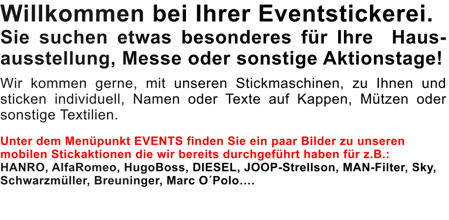 Willkommen bei Ihrer Eventstickerei. Sie suchen etwas besonderes für Ihre  Haus-ausstellung, Messe oder sonstige Aktionstage!   Wir kommen gerne, mit unseren Stickmaschinen, zu Ihnen und sticken individuell, Namen oder Texte auf Kappen, Mützen oder sonstige Textilien.   Unter dem Menüpunkt EVENTS finden Sie ein paar Bilder zu unseren mobilen Stickaktionen die wir bereits durchgeführt haben für z.B.:  HANRO, AlfaRomeo, HugoBoss, DIESEL, JOOP-Strellson, MAN-Filter, Sky, Schwarzmüller, Breuninger, Marc O´Polo….